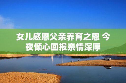 女兒感恩父親養(yǎng)育之恩 今夜傾心回報親情深厚