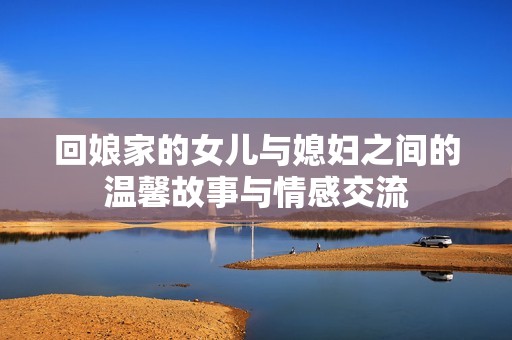 回娘家的女兒與媳婦之間的溫馨故事與情感交流