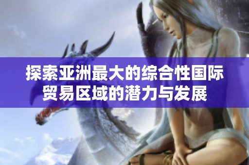 探索亞洲最大的綜合性國際貿(mào)易區(qū)域的潛力與發(fā)展