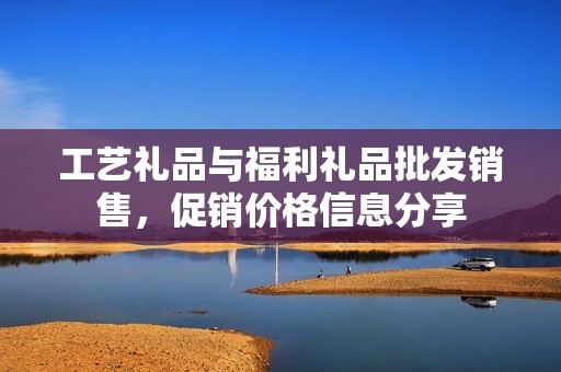 工藝禮品與福利禮品批發(fā)銷售，促銷價(jià)格信息分享