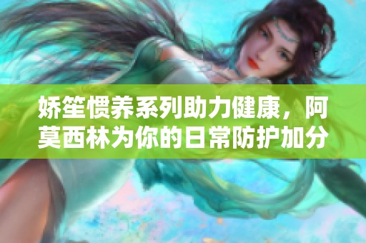 嬌笙慣養(yǎng)系列助力健康，阿莫西林為你的日常防護加分
