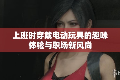 上班時(shí)穿戴電動(dòng)玩具的趣味體驗(yàn)與職場(chǎng)新風(fēng)尚