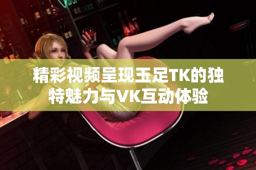 精彩視頻呈現(xiàn)玉足TK的獨(dú)特魅力與VK互動(dòng)體驗(yàn)