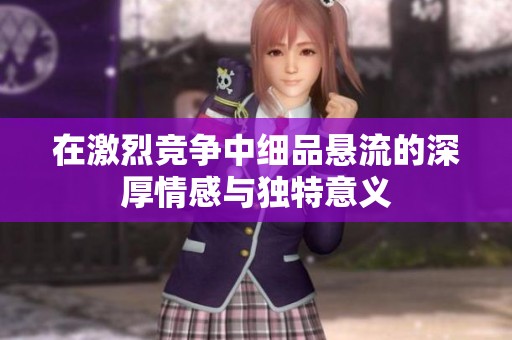 在激烈競(jìng)爭(zhēng)中細(xì)品懸流的深厚情感與獨(dú)特意義
