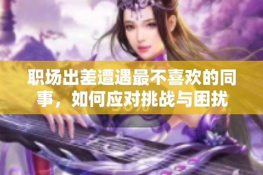 職場出差遭遇最不喜歡的同事，如何應對挑戰(zhàn)與困擾