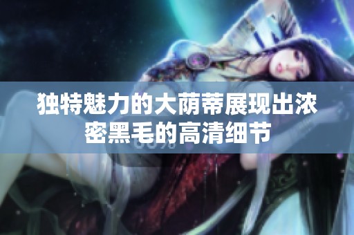 獨(dú)特魅力的大蔭蒂展現(xiàn)出濃密黑毛的高清細(xì)節(jié)