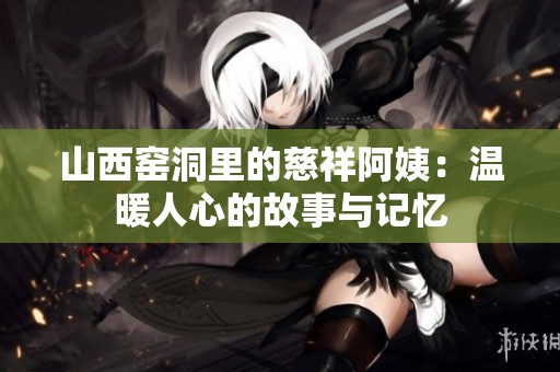 山西窯洞里的慈祥阿姨：溫暖人心的故事與記憶