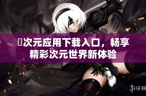 囧次元應用下載入口，暢享精彩次元世界新體驗