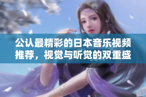 公認最精彩的日本音樂視頻推薦，視覺與聽覺的雙重盛宴