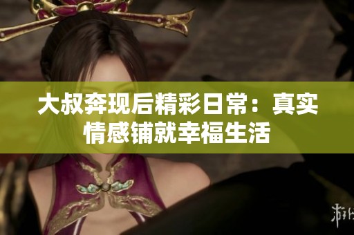 大叔奔現(xiàn)后精彩日常：真實(shí)情感鋪就幸福生活