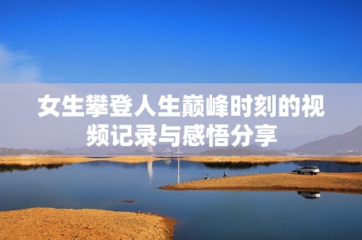 女生攀登人生巔峰時刻的視頻記錄與感悟分享
