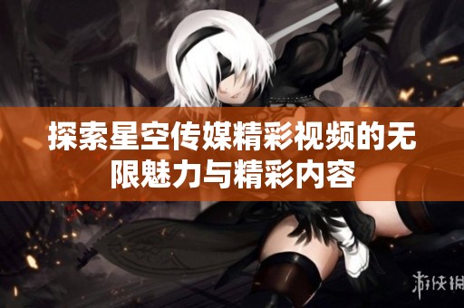 探索星空傳媒精彩視頻的無(wú)限魅力與精彩內(nèi)容