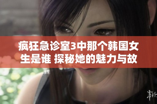 瘋狂急診室3中那個(gè)韓國(guó)女生是誰(shuí) 探秘她的魅力與故事