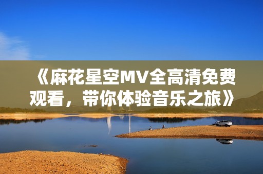 《麻花星空MV全高清免費觀看，帶你體驗音樂之旅》