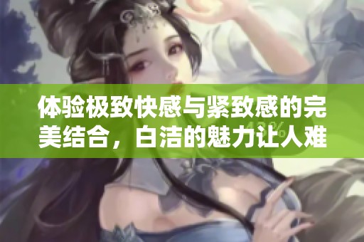 體驗(yàn)極致快感與緊致感的完美結(jié)合，白潔的魅力讓人難以抗拒