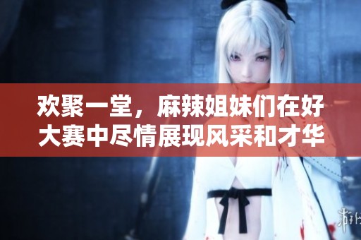 歡聚一堂，麻辣姐妹們在好大賽中盡情展現(xiàn)風(fēng)采和才華