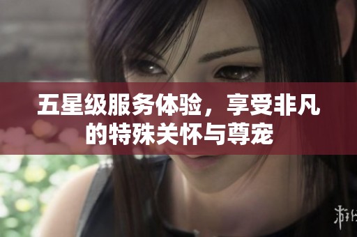 五星級(jí)服務(wù)體驗(yàn)，享受非凡的特殊關(guān)懷與尊寵