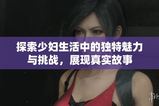 探索少婦生活中的獨(dú)特魅力與挑戰(zhàn)，展現(xiàn)真實(shí)故事