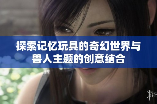 探索記憶玩具的奇幻世界與獸人主題的創(chuàng)意結(jié)合