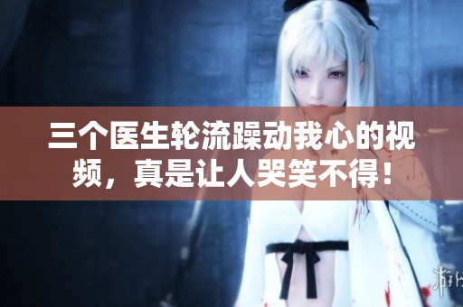 三個(gè)醫(yī)生輪流躁動(dòng)我心的視頻，真是讓人哭笑不得！
