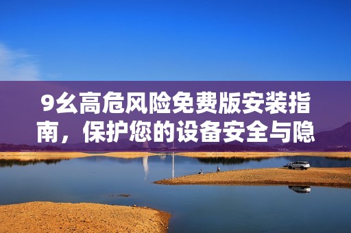 9幺高危風(fēng)險免費(fèi)版安裝指南，保護(hù)您的設(shè)備安全與隱私