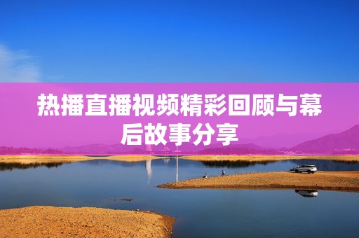 熱播直播視頻精彩回顧與幕后故事分享