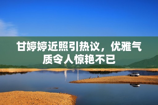 甘婷婷近照引熱議，優(yōu)雅氣質(zhì)令人驚艷不已