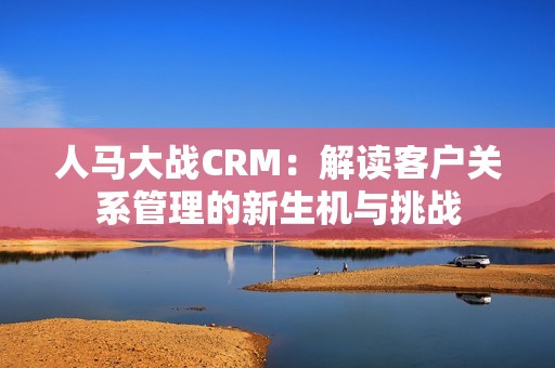 人馬大戰(zhàn)CRM：解讀客戶關系管理的新生機與挑戰(zhàn)