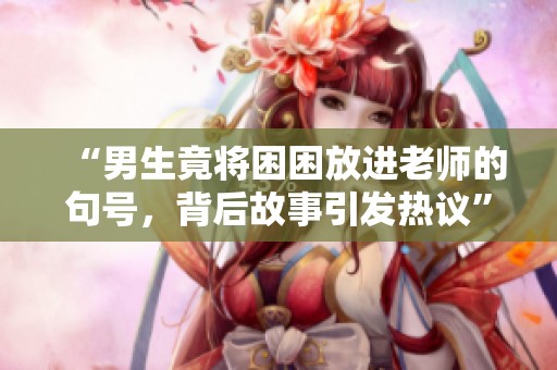 “男生竟將困困放進(jìn)老師的句號(hào)，背后故事引發(fā)熱議”