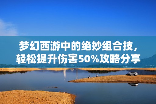 夢幻西游中的絕妙組合技，輕松提升傷害50%攻略分享
