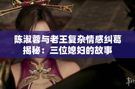 陳淑蓉與老王復雜情感糾葛揭秘：三位媳婦的故事