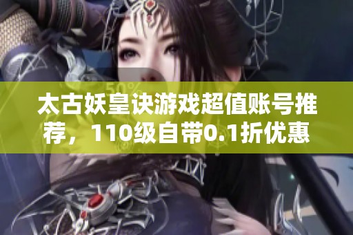 太古妖皇訣游戲超值賬號(hào)推薦，110級(jí)自帶0.1折優(yōu)惠