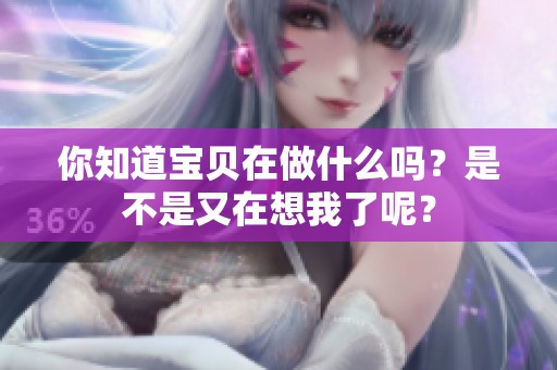 你知道寶貝在做什么嗎？是不是又在想我了呢？