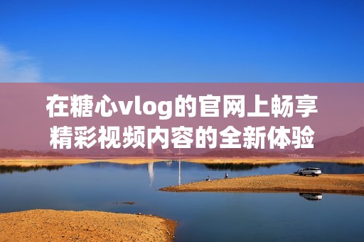 在糖心vlog的官網(wǎng)上暢享精彩視頻內容的全新體驗