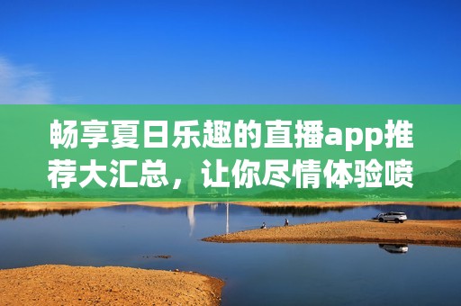 暢享夏日樂趣的直播app推薦大匯總，讓你盡情體驗噴水槍的精彩瞬間