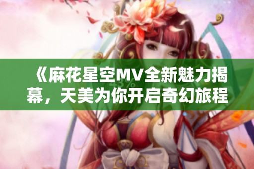 《麻花星空MV全新魅力揭幕，天美為你開(kāi)啟奇幻旅程》