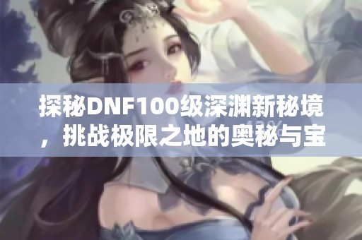 探秘DNF100級深淵新秘境，挑戰(zhàn)極限之地的奧秘與寶藏