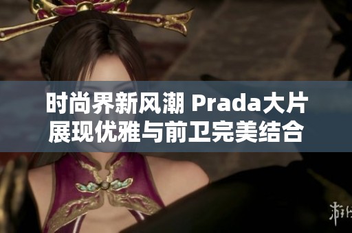 時(shí)尚界新風(fēng)潮 Prada大片展現(xiàn)優(yōu)雅與前衛(wèi)完美結(jié)合