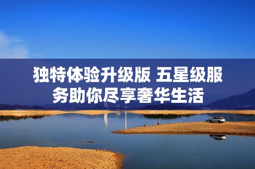 獨特體驗升級版 五星級服務(wù)助你盡享奢華生活