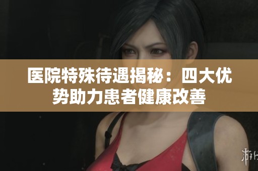 醫(yī)院特殊待遇揭秘：四大優(yōu)勢助力患者健康改善