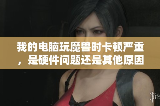 我的電腦玩魔獸時卡頓嚴重，是硬件問題還是其他原因造成的