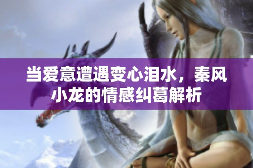 當(dāng)愛(ài)意遭遇變心淚水，秦風(fēng)小龍的情感糾葛解析