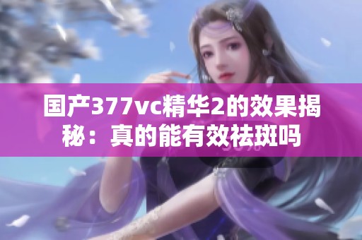 國產(chǎn)377vc精華2的效果揭秘：真的能有效祛斑嗎