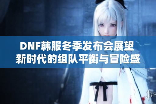DNF韓服冬季發(fā)布會(huì)展望 新時(shí)代的組隊(duì)平衡與冒險(xiǎn)盛宴