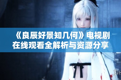 《良辰好景知幾何》電視劇在線觀看全解析與資源分享