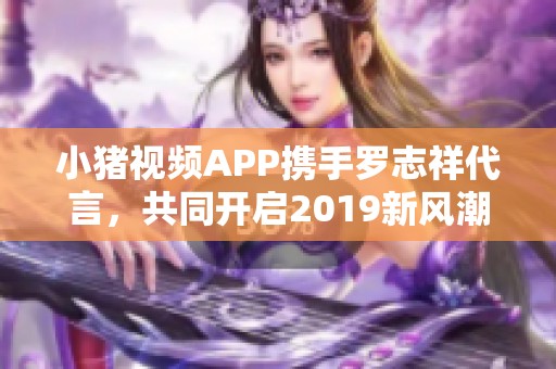 小豬視頻APP攜手羅志祥代言，共同開啟2019新風(fēng)潮