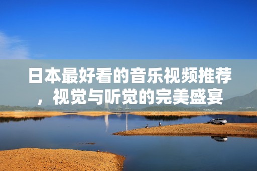 日本最好看的音樂(lè)視頻推薦，視覺(jué)與聽(tīng)覺(jué)的完美盛宴