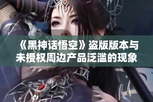 《黑神話悟空》盜版版本與未授權(quán)周邊產(chǎn)品泛濫的現(xiàn)象分析