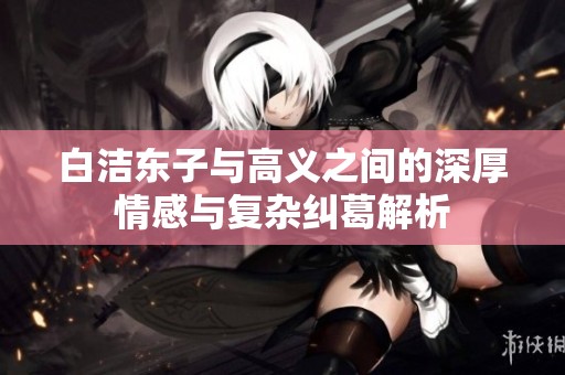 白潔東子與高義之間的深厚情感與復(fù)雜糾葛解析