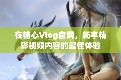 在糖心Vlog官網(wǎng)，暢享精彩視頻內(nèi)容的最佳體驗(yàn)